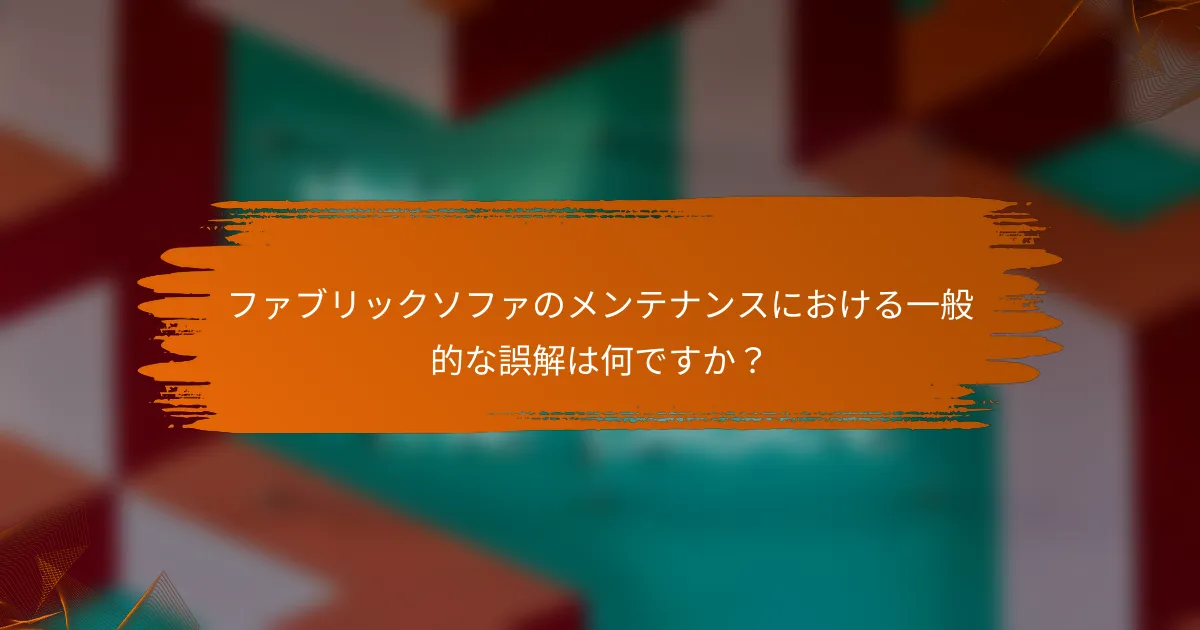 ファブリックソファのメンテナンスにおける一般的な誤解は何ですか？